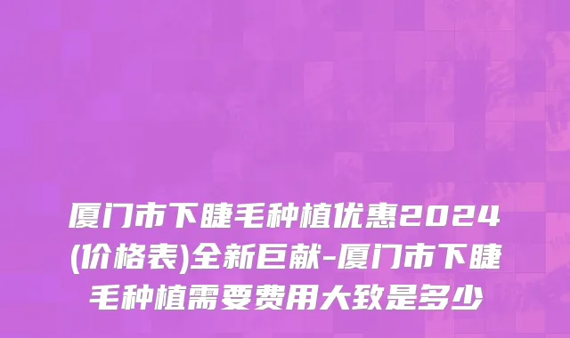 厦门市下睫毛种植优惠2024(价格表)全新巨献-厦门市下睫毛种植需要费用大致是多少