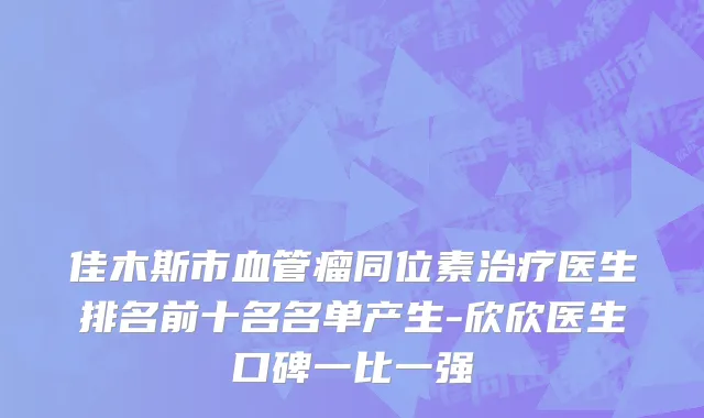 佳木斯市血管瘤同位素治疗医生排名前十名名单产生-欣欣医生口碑一比一强