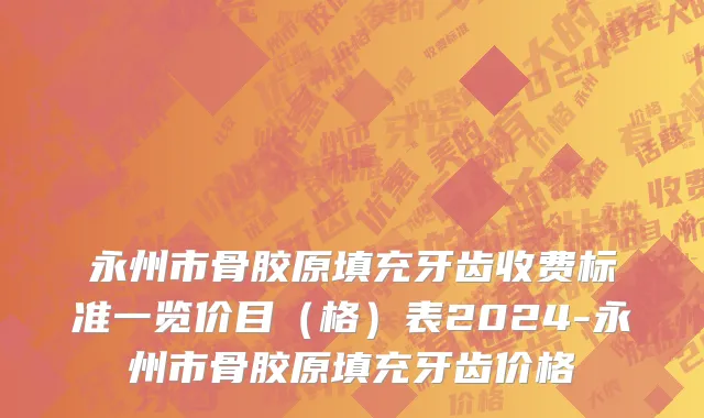 永州市骨胶原填充牙齿收费标准一览价目（格）表2024-永州市骨胶原填充牙齿价格
