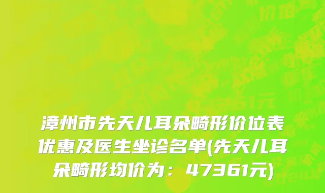 漳州市先天儿耳朵畸形价位表优惠及医生坐诊名单(先天儿耳朵畸形均价为：47361元)