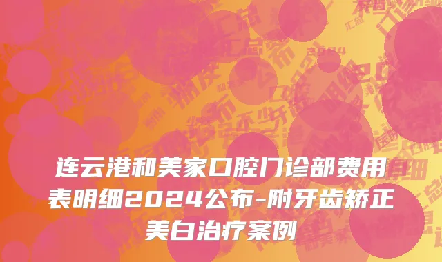 连云港和美家口腔门诊部费用表明细2024公布-附牙齿矫正美白治疗案例