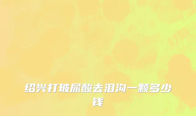 绍兴打玻尿酸去泪沟一颗多少钱