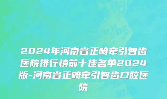 2024年河南省正畸牵引智齿医院排行榜前十佳名单2024版-河南省正畸牵引智齿口腔医院