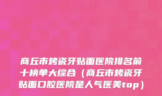 商丘市烤瓷牙贴面医院排名前十榜单大综合（商丘市烤瓷牙贴面口腔医院是人气医美top）