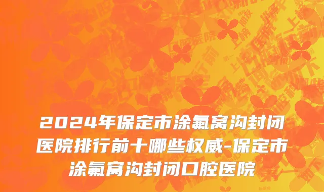 2024年保定市涂氟窝沟封闭医院排行前十哪些权威-保定市涂氟窝沟封闭口腔医院