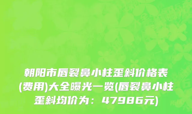 朝阳市唇裂鼻小柱歪斜价格表(费用)大全曝光一览(唇裂鼻小柱歪斜均价为：47986元)