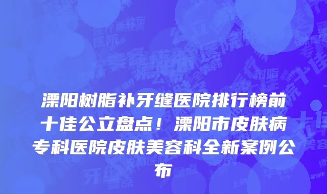 溧阳树脂补牙缝医院排行榜前十佳公立盘点!溧阳市皮肤病专科医院皮肤美容科全新案例公布