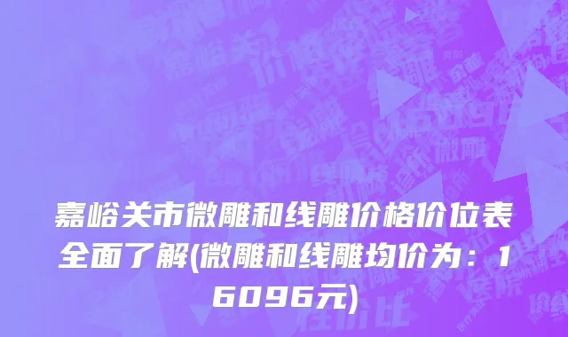 嘉峪关市微雕和线雕价格价位表全面了解(微雕和线雕均价为：16096元)