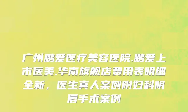 广州鹏爱医疗美容医院.鹏爱上市医美.华南旗舰店费用表明细全新，医生真人案例附妇科阴唇手术案例