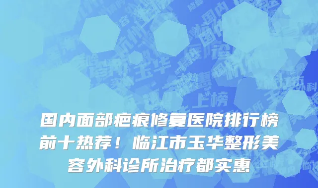 国内面部疤痕修复医院排行榜前十热荐！临江市玉华整形美容外科诊所治疗都实惠