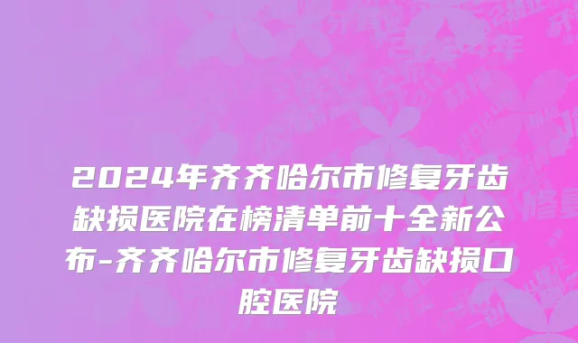 2024年齐齐哈尔市修复牙齿缺损医院在榜清单前十全新公布-齐齐哈尔市修复牙齿缺损口腔医院