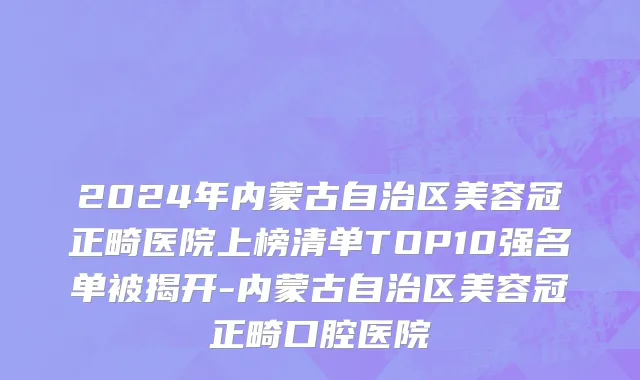 2024年内蒙古自治区美容冠正畸医院上榜清单TOP10强名单被揭开-内蒙古自治区美容冠正畸口腔医院