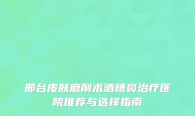 邢台皮肤磨削术酒糟鼻治疗医院推荐与选择指南