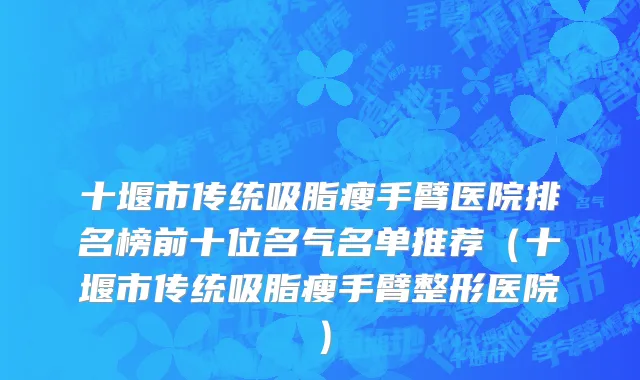十堰市传统吸脂瘦手臂医院排名榜前十位名气名单推荐（十堰市传统吸脂瘦手臂整形医院）