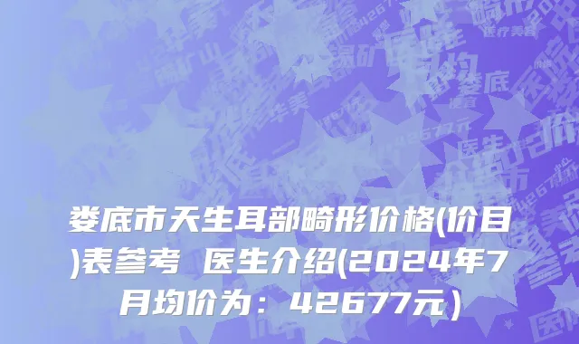 娄底市天生耳部畸形价格(价目)表参考 医生介绍(2024年7月均价为：42677元）