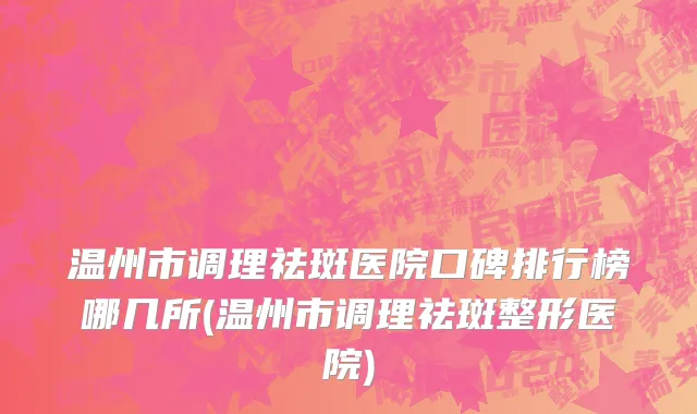 温州市调理祛斑医院口碑排行榜哪几所(温州市调理祛斑整形医院)