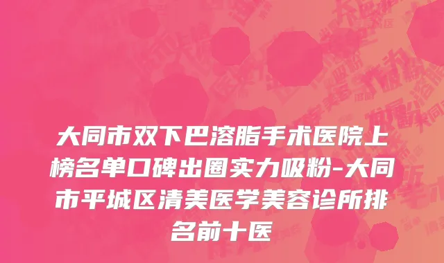大同市双下巴溶脂手术医院上榜名单口碑出圈实力吸粉-大同市平城区清美医学美容诊所排名前十医