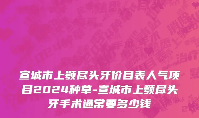 宣城市上颚尽头牙价目表人气项目2024种草-宣城市上颚尽头牙手术通常要多少钱