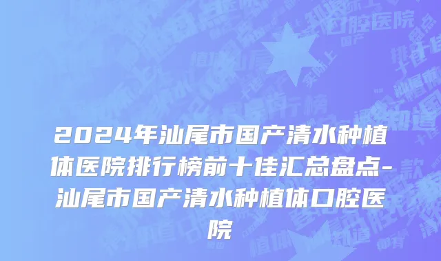 2024年汕尾市国产清水种植体医院排行榜前十佳汇总盘点-汕尾市国产清水种植体口腔医院