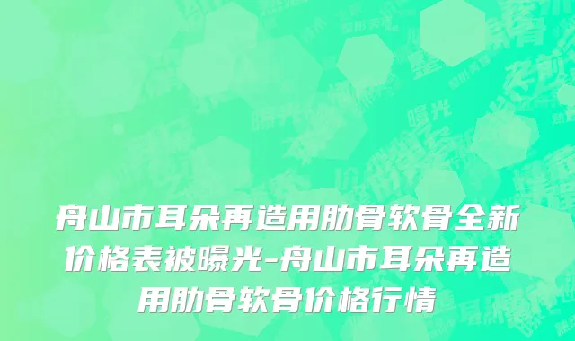 舟山市耳朵再造用肋骨软骨全新价格表被曝光-舟山市耳朵再造用肋骨软骨价格行情