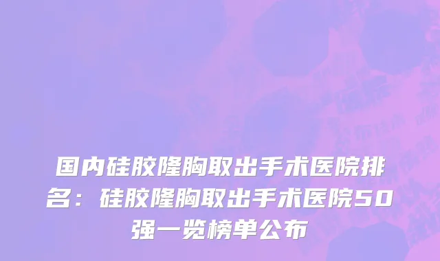 国内硅胶隆胸取出手术医院排名：硅胶隆胸取出手术医院50强一览榜单公布