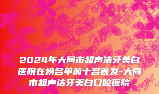 2024年大同市超声洁牙美白医院在榜名单前十名首发-大同市超声洁牙美白口腔医院