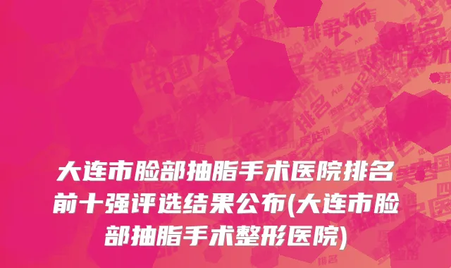 大连市脸部抽脂手术医院排名前十强评选结果公布(大连市脸部抽脂手术整形医院)
