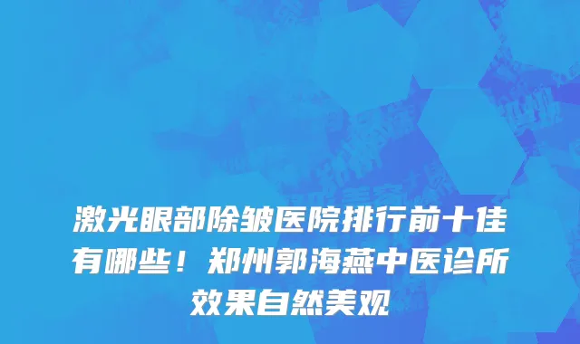 激光眼部除皱医院排行前十佳有哪些!郑州郭海燕中医诊所效果自然美观