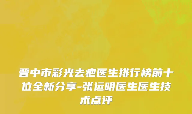 晋中市彩光去疤医生排行榜前十位全新分享-张运明医生医生技术点评