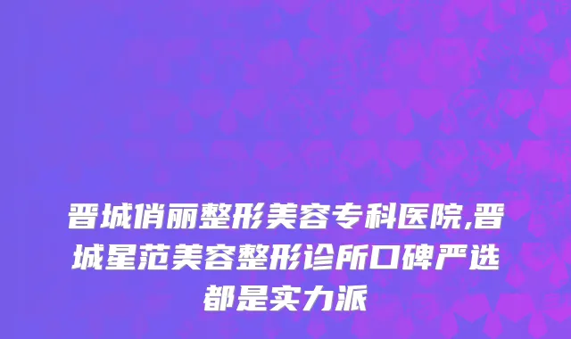晋城俏丽整形美容专科医院,晋城星范美容整形诊所口碑严选都是实力派
