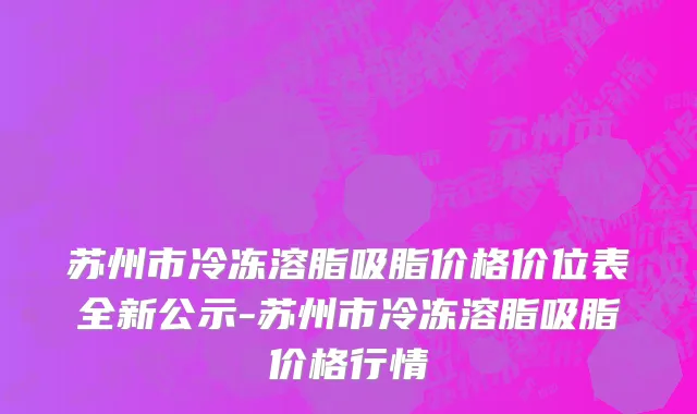 苏州市冷冻溶脂吸脂价格价位表全新公示-苏州市冷冻溶脂吸脂价格行情