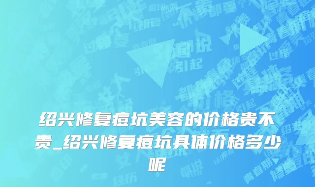 绍兴修复痘坑美容的价格贵不贵_绍兴修复痘坑具体价格多少呢
