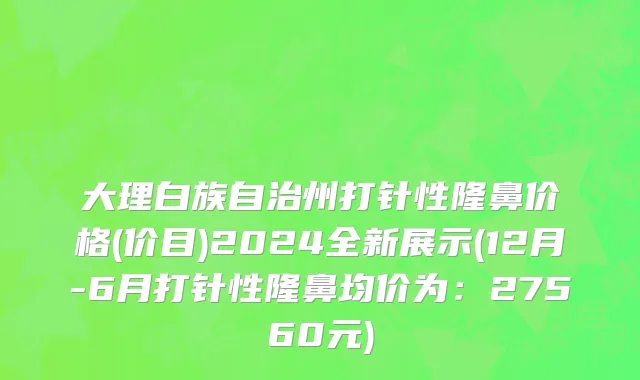 大理白族自治州打针性隆鼻价格(价目)2024全新展示(12月-6月打针性隆鼻均价为：27560元)
