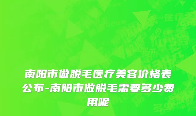 南阳市做脱毛医疗美容价格表公布-南阳市做脱毛需要多少费用呢
