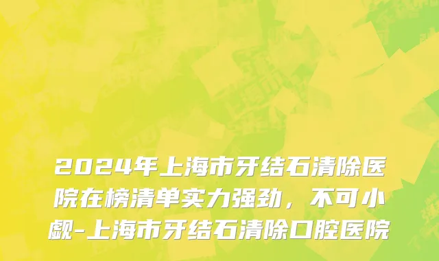 2024年上海市牙结石清除医院在榜清单实力强劲，不可小觑-上海市牙结石清除口腔医院