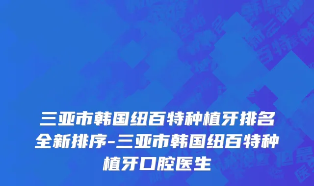 三亚市韩国纽百特种植牙排名全新排序-三亚市韩国纽百特种植牙口腔医生