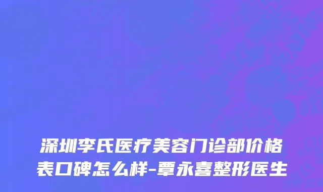 深圳李氏医疗美容门诊部价格表口碑怎么样-覃永喜整形医生