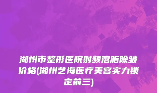 湖州市整形医院射频溶脂除皱价格(湖州艺海医疗美容实力锁定前三)