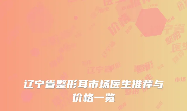 辽宁省整形耳市场医生推荐与价格一览