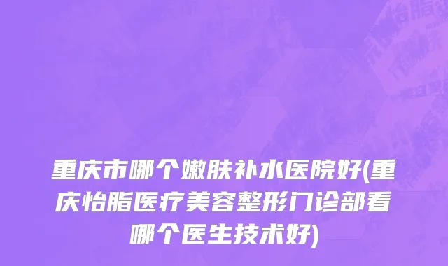 重庆市哪个嫩肤补水医院好(重庆怡脂医疗美容整形门诊部看哪个医生技术好)