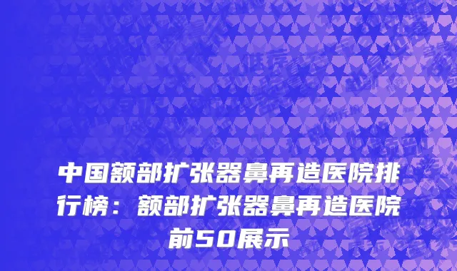 中国额部扩张器鼻再造医院排行榜：额部扩张器鼻再造医院前50展示