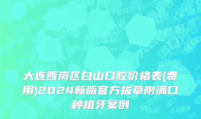 大连西岗区白山口腔价格表(费用)2024新版官方拔草附满口种植牙案例