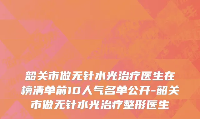 韶关市做无针水光治疗医生在榜清单前10人气名单公开-韶关市做无针水光治疗整形医生