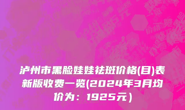 泸州市黑脸娃娃祛斑价格(目)表新版收费一览(2024年3月均价为：1925元）