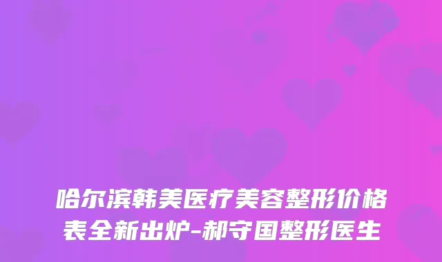 哈尔滨韩美医疗美容整形价格表全新出炉-郝守国整形医生