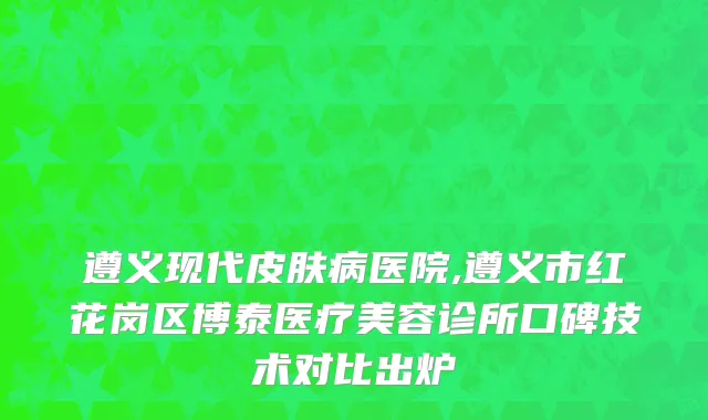 遵义现代皮肤病医院,遵义市红花岗区博泰医疗美容诊所口碑技术对比出炉