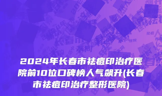 2024年长春市祛痘印治疗医院前10位口碑榜人气飙升(长春市祛痘印治疗整形医院)