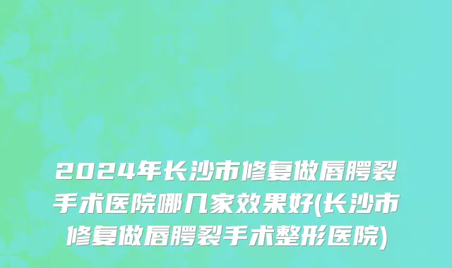 2024年长沙市修复做唇腭裂手术医院哪几家效果好(长沙市修复做唇腭裂手术整形医院)