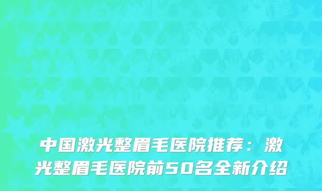 中国激光整眉毛医院推荐：激光整眉毛医院前50名全新介绍