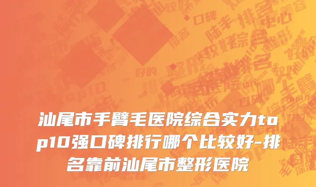 汕尾市手臂毛医院综合实力top10强口碑排行哪个比较好-排名靠前汕尾市整形医院
